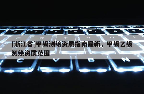 [浙江省]甲級測繪資質指南最新，甲級乙級測繪資質范圍