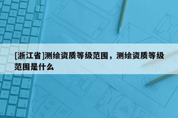 [浙江省]測繪資質等級范圍，測繪資質等級范圍是什么