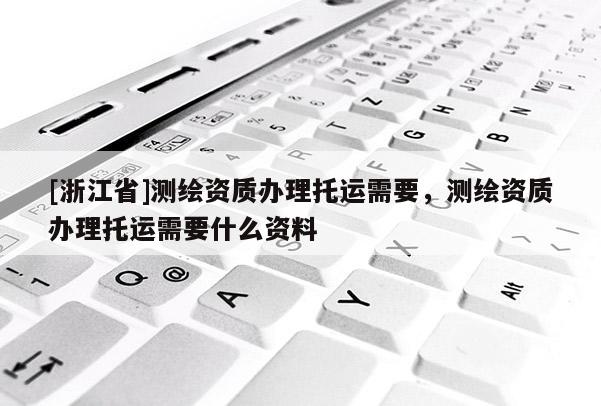 [浙江省]測繪資質辦理托運需要，測繪資質辦理托運需要什么資料