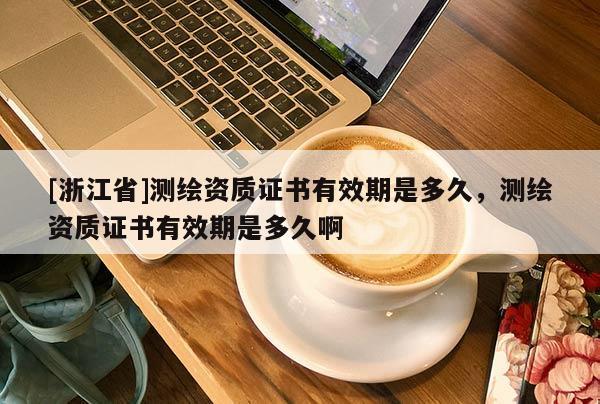 [浙江省]測繪資質(zhì)證書有效期是多久，測繪資質(zhì)證書有效期是多久啊