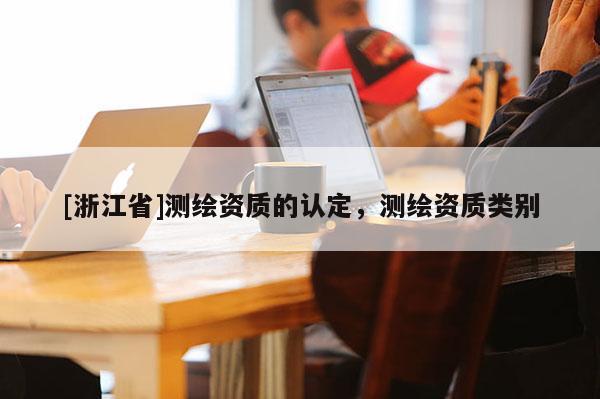 [浙江省]測繪資質(zhì)的認(rèn)定，測繪資質(zhì)類別
