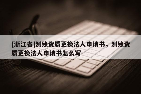 [浙江省]測繪資質更換法人申請書，測繪資質更換法人申請書怎么寫