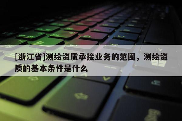 [浙江省]測繪資質承接業務的范圍，測繪資質的基本條件是什么