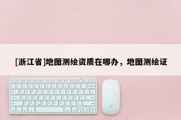 [浙江省]地圖測繪資質在哪辦，地圖測繪證