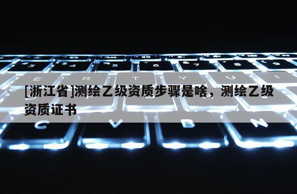 [浙江省]測繪乙級資質步驟是啥，測繪乙級資質證書
