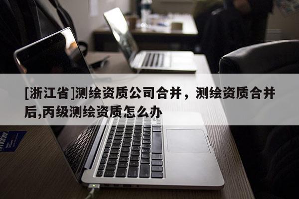 [浙江省]測繪資質公司合并，測繪資質合并后,丙級測繪資質怎么辦
