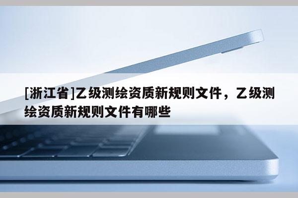[浙江省]乙級測繪資質新規則文件，乙級測繪資質新規則文件有哪些