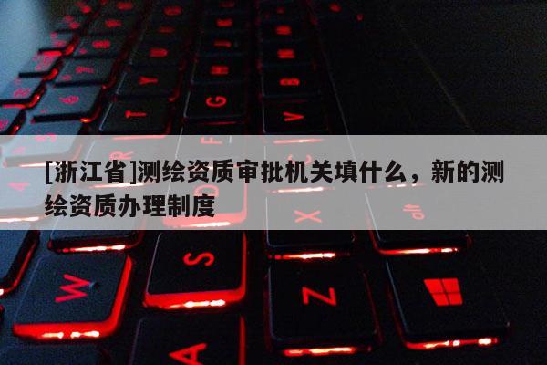 [浙江省]測繪資質審批機關填什么，新的測繪資質辦理制度