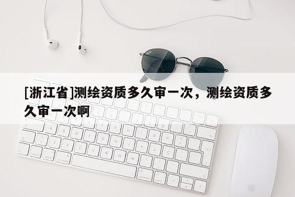 [浙江省]測繪資質(zhì)多久審一次，測繪資質(zhì)多久審一次啊