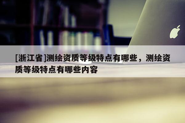 [浙江省]測繪資質(zhì)等級(jí)特點(diǎn)有哪些，測繪資質(zhì)等級(jí)特點(diǎn)有哪些內(nèi)容