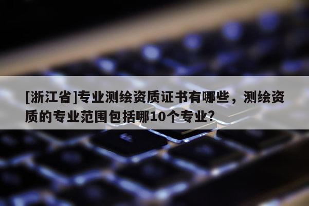 [浙江省]專業測繪資質證書有哪些，測繪資質的專業范圍包括哪10個專業?