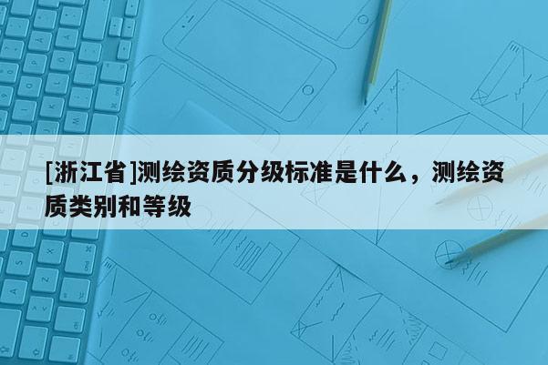 [浙江省]測繪資質分級標準是什么，測繪資質類別和等級