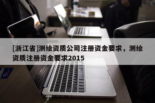 [浙江省]測繪資質公司注冊資金要求，測繪資質注冊資金要求2015