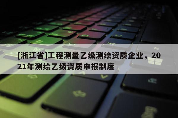 [浙江省]工程測量乙級測繪資質(zhì)企業(yè)，2021年測繪乙級資質(zhì)申報制度