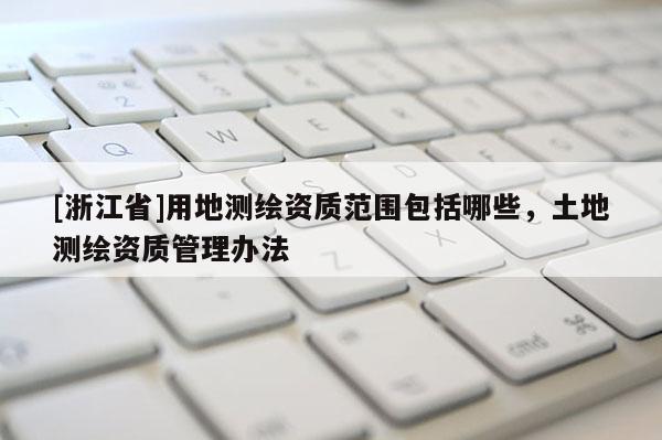 [浙江省]用地測繪資質范圍包括哪些，土地測繪資質管理辦法