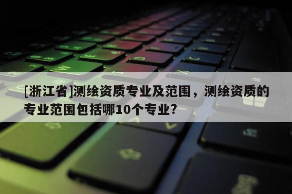 [浙江省]測繪資質專業及范圍，測繪資質的專業范圍包括哪10個專業?