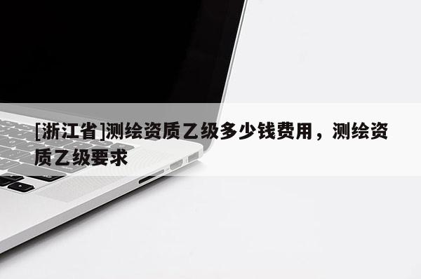 [浙江省]測繪資質(zhì)乙級多少錢費(fèi)用，測繪資質(zhì)乙級要求