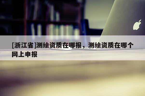 [浙江省]測繪資質(zhì)在哪報(bào)，測繪資質(zhì)在哪個(gè)網(wǎng)上申報(bào)
