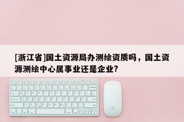 [浙江省]國土資源局辦測繪資質嗎，國土資源測繪中心屬事業還是企業?