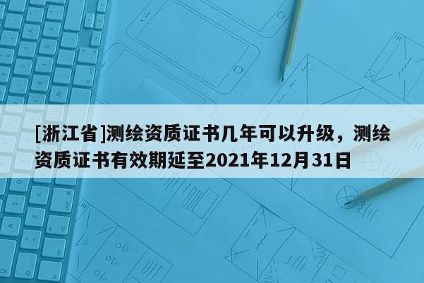 [浙江省]測繪資質(zhì)證書幾年可以升級(jí)，測繪資質(zhì)證書有效期延至2021年12月31日