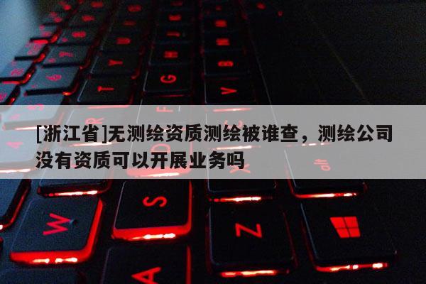 [浙江省]無測繪資質測繪被誰查，測繪公司沒有資質可以開展業務嗎