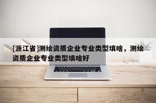 [浙江省]測(cè)繪資質(zhì)企業(yè)專業(yè)類型填啥，測(cè)繪資質(zhì)企業(yè)專業(yè)類型填啥好