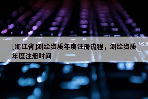 [浙江省]測繪資質(zhì)年度注冊流程，測繪資質(zhì)年度注冊時間