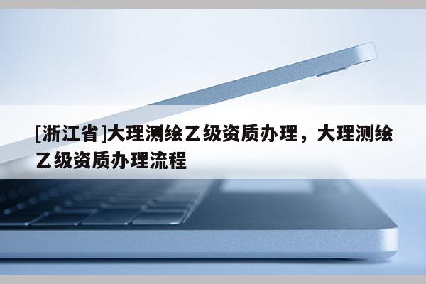 [浙江省]大理測繪乙級資質(zhì)辦理，大理測繪乙級資質(zhì)辦理流程