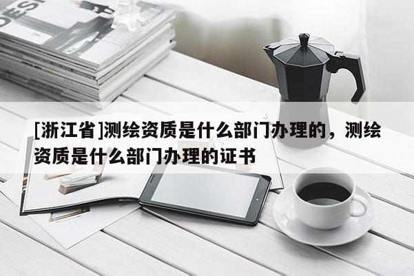 [浙江省]測繪資質是什么部門辦理的，測繪資質是什么部門辦理的證書