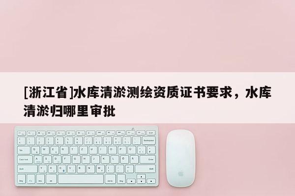 [浙江省]水庫清淤測繪資質證書要求，水庫清淤歸哪里審批
