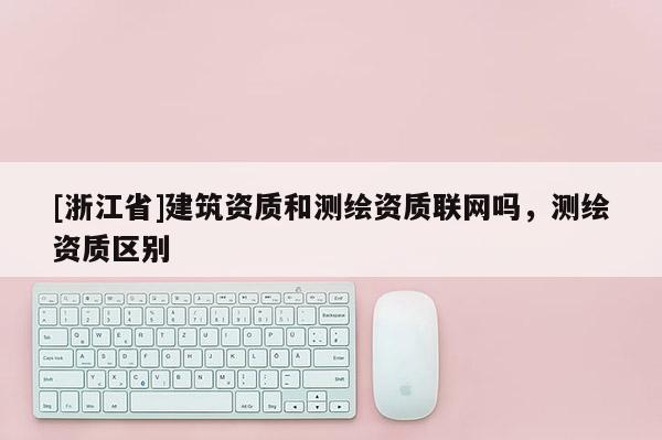 [浙江省]建筑資質和測繪資質聯網嗎，測繪資質區別