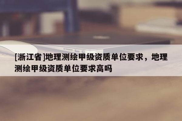 [浙江省]地理測繪甲級資質單位要求，地理測繪甲級資質單位要求高嗎