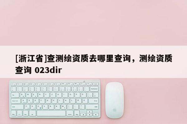 [浙江省]查測繪資質去哪里查詢，測繪資質查詢 023dir