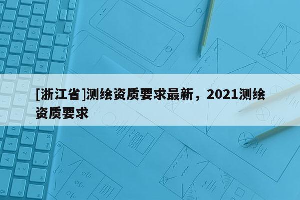 [浙江省]測(cè)繪資質(zhì)要求最新，2021測(cè)繪資質(zhì)要求