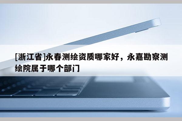 [浙江省]永春測繪資質哪家好，永嘉勘察測繪院屬于哪個部門