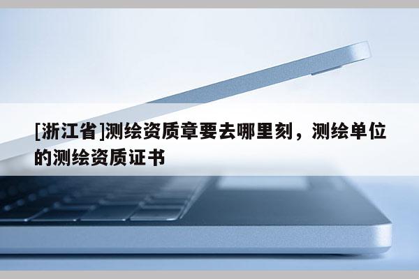 [浙江省]測(cè)繪資質(zhì)章要去哪里刻，測(cè)繪單位的測(cè)繪資質(zhì)證書