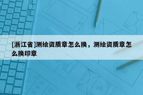 [浙江省]測(cè)繪資質(zhì)章怎么換，測(cè)繪資質(zhì)章怎么換印章