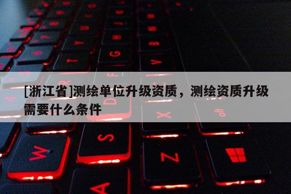 [浙江省]測繪單位升級資質，測繪資質升級需要什么條件