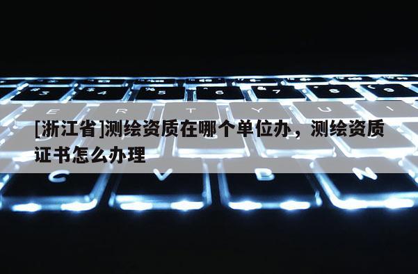 [浙江省]測繪資質在哪個單位辦，測繪資質證書怎么辦理