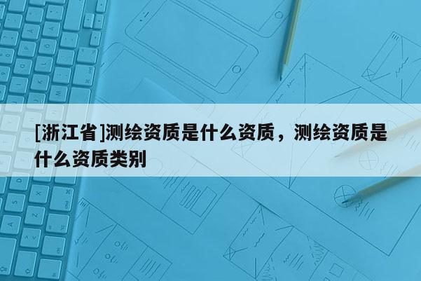[浙江省]測繪資質是什么資質，測繪資質是什么資質類別