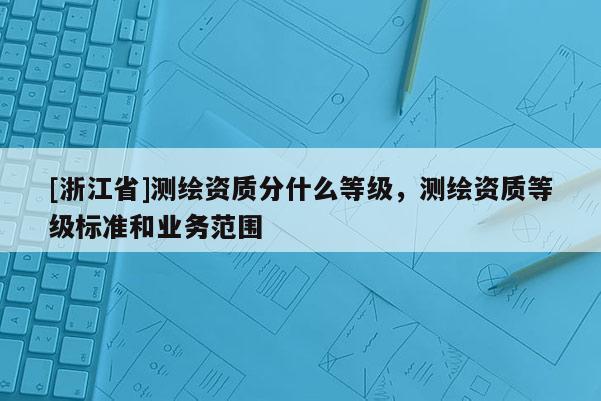 [浙江省]測繪資質(zhì)分什么等級(jí)，測繪資質(zhì)等級(jí)標(biāo)準(zhǔn)和業(yè)務(wù)范圍