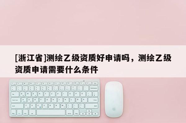 [浙江省]測繪乙級資質好申請嗎，測繪乙級資質申請需要什么條件