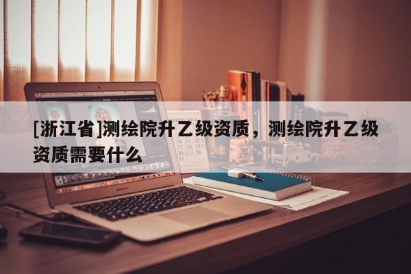 [浙江省]測繪院升乙級資質，測繪院升乙級資質需要什么