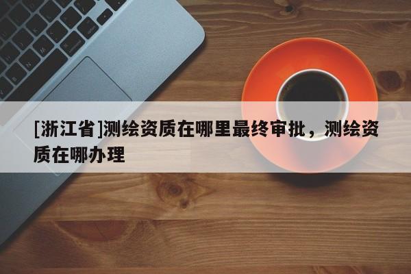 [浙江省]測(cè)繪資質(zhì)在哪里最終審批，測(cè)繪資質(zhì)在哪辦理