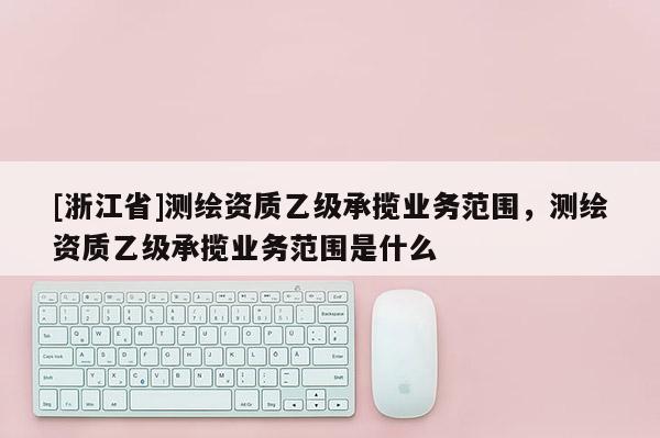 [浙江省]測(cè)繪資質(zhì)乙級(jí)承攬業(yè)務(wù)范圍，測(cè)繪資質(zhì)乙級(jí)承攬業(yè)務(wù)范圍是什么