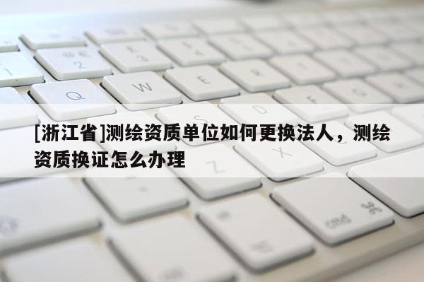[浙江省]測繪資質(zhì)單位如何更換法人，測繪資質(zhì)換證怎么辦理