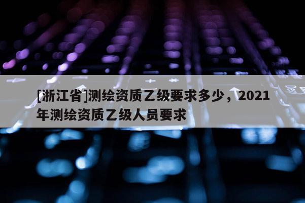 [浙江省]測繪資質乙級要求多少，2021年測繪資質乙級人員要求