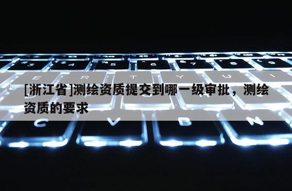 [浙江省]測繪資質(zhì)提交到哪一級審批，測繪資質(zhì)的要求