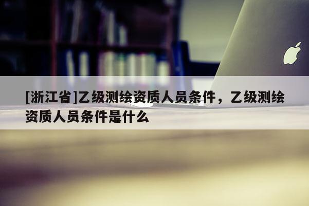 [浙江省]乙級測繪資質(zhì)人員條件，乙級測繪資質(zhì)人員條件是什么