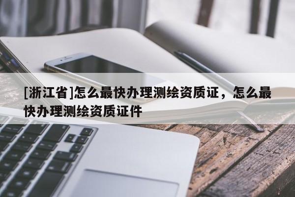 [浙江省]怎么最快辦理測繪資質證，怎么最快辦理測繪資質證件